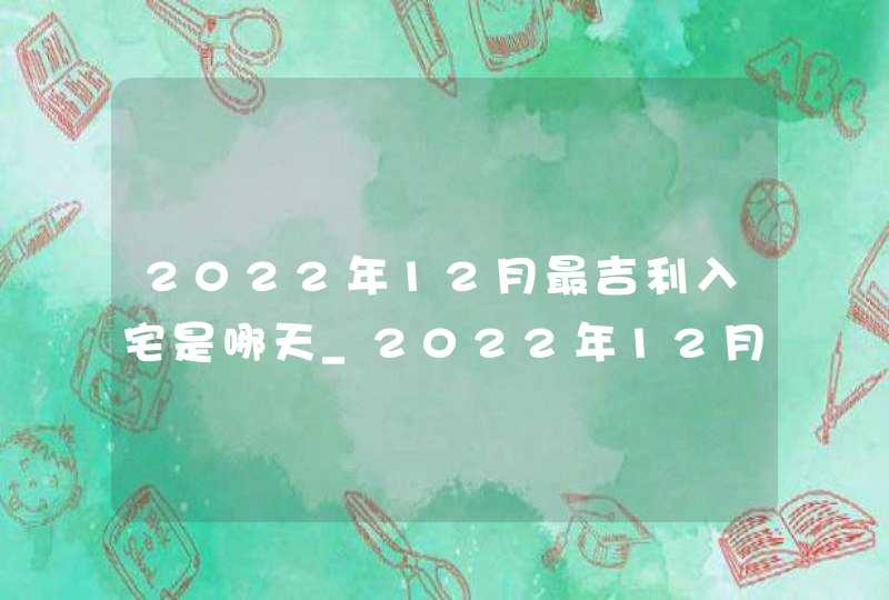 2022年12月最吉利入宅是哪天_2022年12月入宅吉日查询,第1张