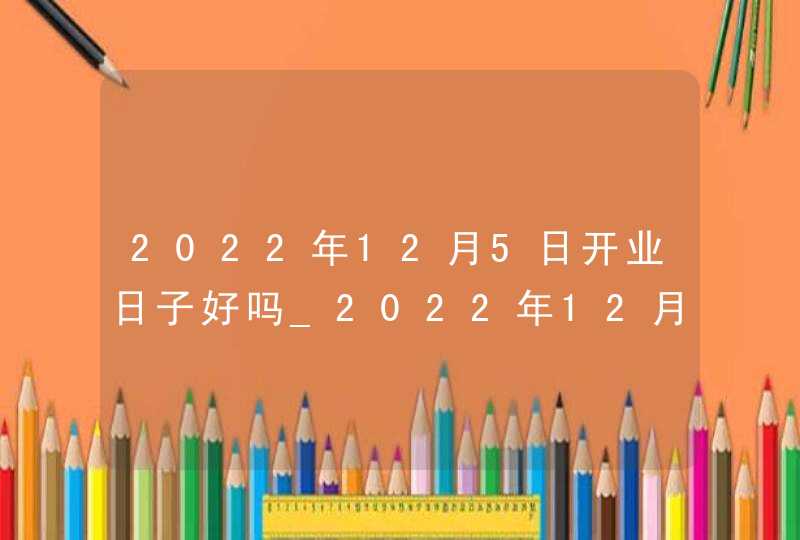 2022年12月5日开业日子好吗_2022年12月搬家入宅黄道吉日,第1张