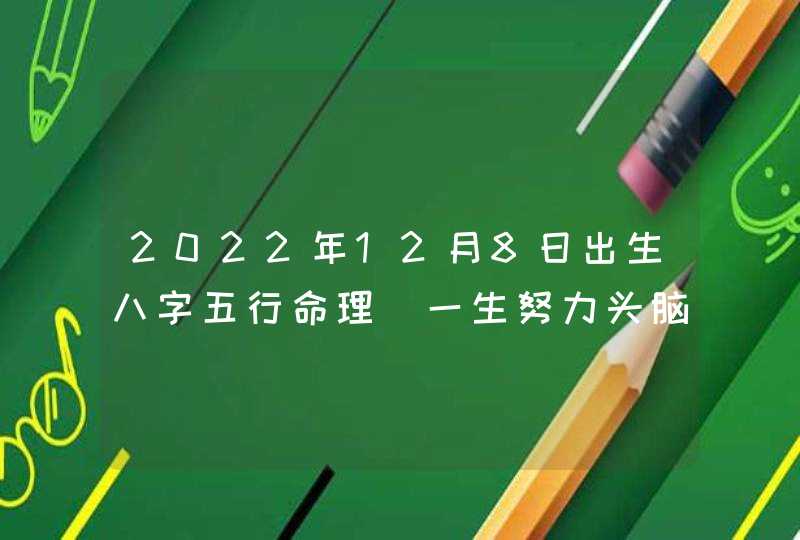 2022年12月8日出生八字五行命理 一生努力头脑灵活_2022年12月黄道吉日查询,第1张