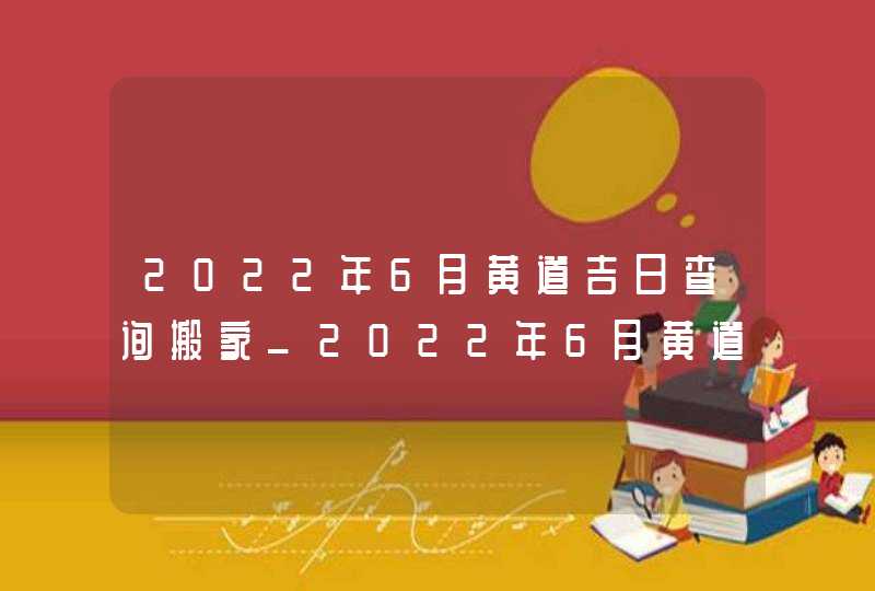 2022年6月黄道吉日查询搬家_2022年6月黄道吉日查询装修,第1张