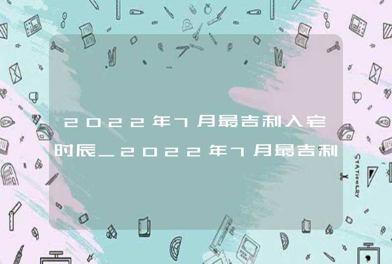 2022年7月最吉利入宅时辰_2022年7月最吉利入宅是哪天旧历,第1张