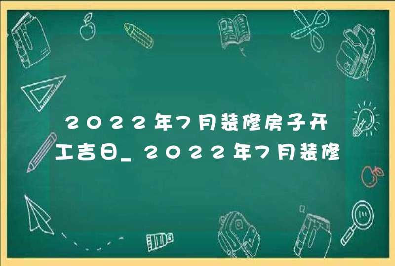 2022年7月装修房子开工吉日_2022年7月装修吉日查询表,第1张