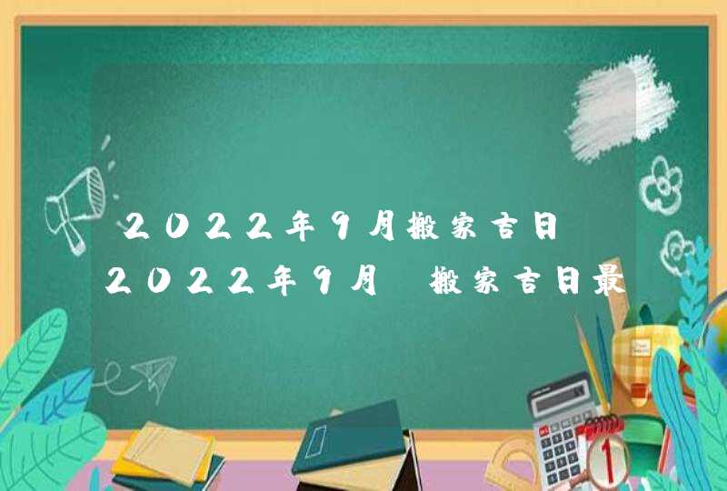 2022年9月搬家吉日_2022年9月份搬家吉日最佳入住日期,第1张