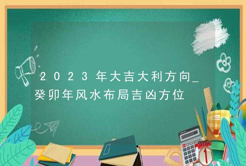 2023年大吉大利方向_癸卯年风水布局吉凶方位,第1张