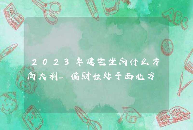 2023年建宅坐向什么方向大利_偏财位处于西北方,第1张