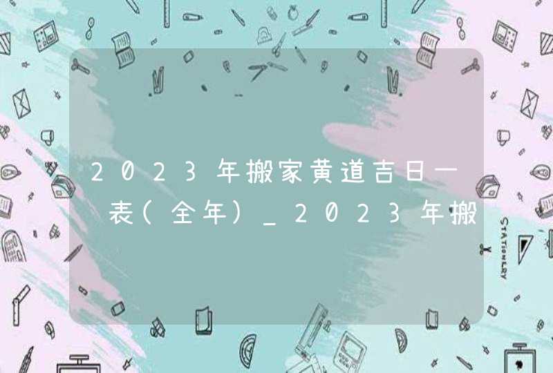 2023年搬家黄道吉日一览表(全年)_2023年搬家黄道吉日宜忌,第1张