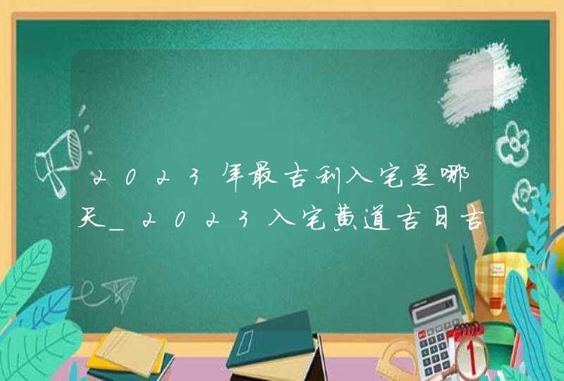 2023年最吉利入宅是哪天_2023入宅黄道吉日吉时一览表,第1张