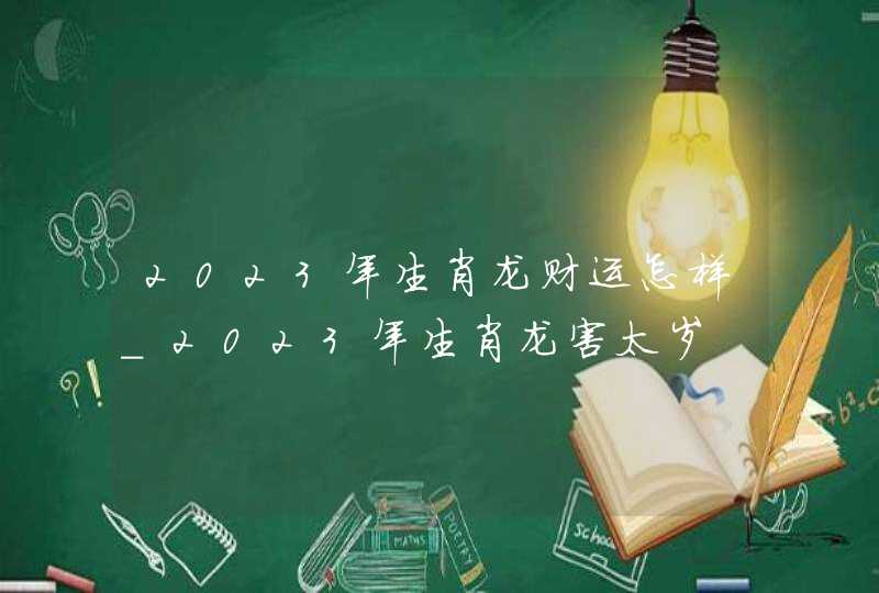 2023年生肖龙财运怎样_2023年生肖龙害太岁,第1张