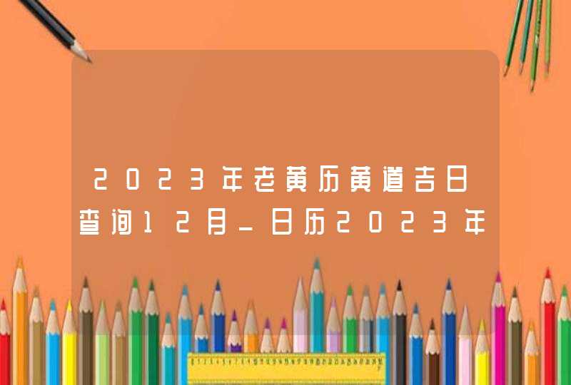 2023年老黄历黄道吉日查询12月_日历2023年黄道吉日12月,第1张