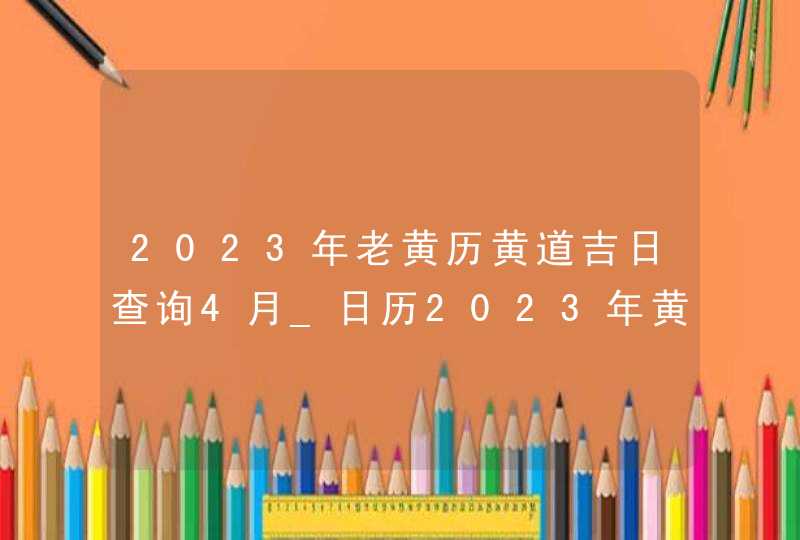 2023年老黄历黄道吉日查询4月_日历2023年黄道吉日4月,第1张