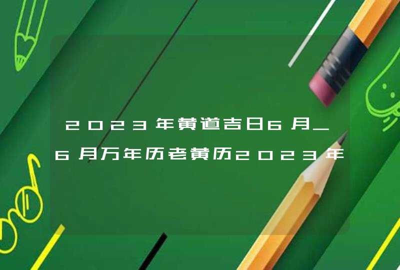 2023年黄道吉日6月_6月万年历老黄历2023年黄道吉日查询,第1张