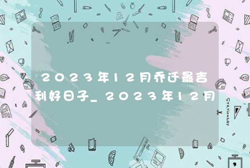 2023年12月乔迁最吉利好日子_2023年12月乔迁黄道吉日一览表,第1张