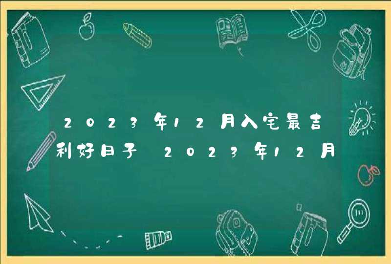 2023年12月入宅最吉利好日子_2023年12月搬家入宅黄道吉日老黄历,第1张