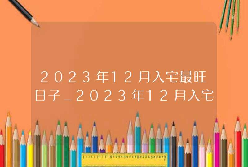 2023年12月入宅最旺日子_2023年12月入宅最旺日子老黄历,第1张