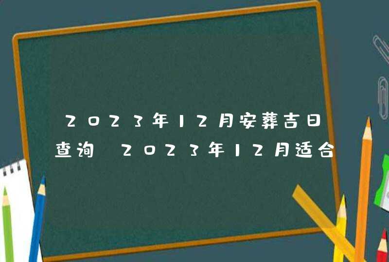 2023年12月安葬吉日查询_2023年12月适合安葬的黄道吉日,第1张