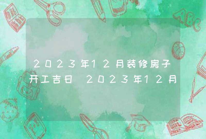 2023年12月装修房子开工吉日_2023年12月装修吉日查询表,第1张