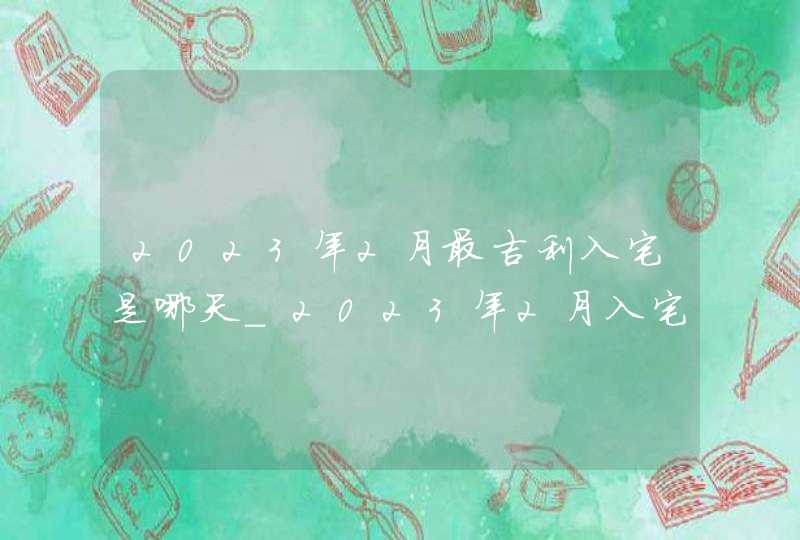 2023年2月最吉利入宅是哪天_2023年2月入宅黄道吉日查询,第1张