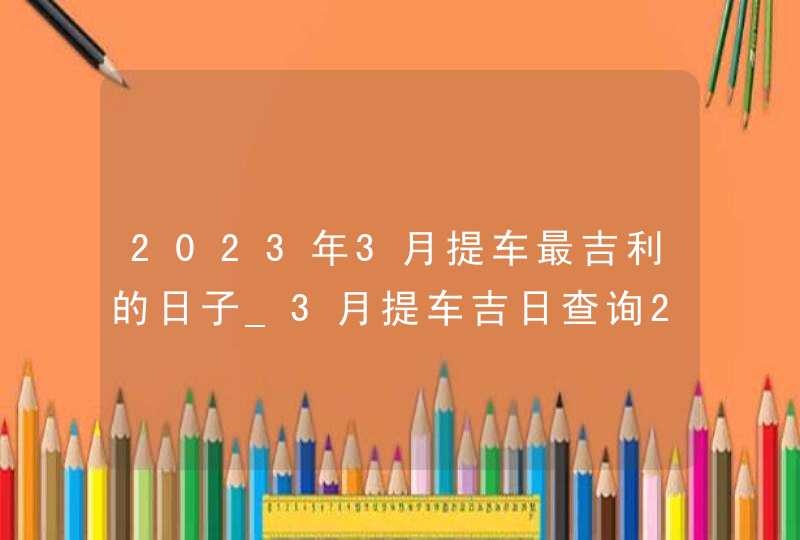 2023年3月提车最吉利的日子_3月提车吉日查询2023年,第1张