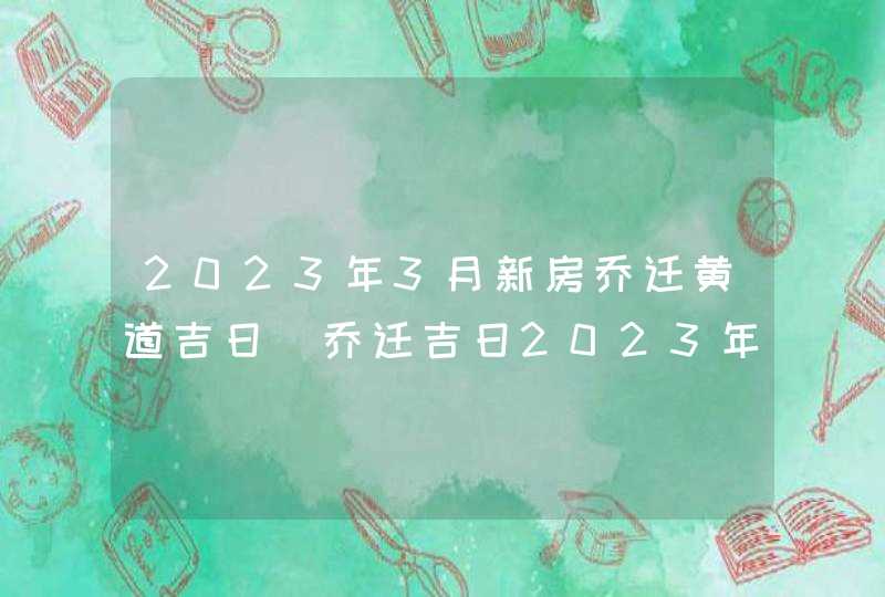 2023年3月新房乔迁黄道吉日_乔迁吉日2023年3月最佳时间,第1张