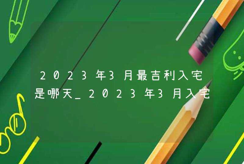 2023年3月最吉利入宅是哪天_2023年3月入宅黄道吉日查询,第1张