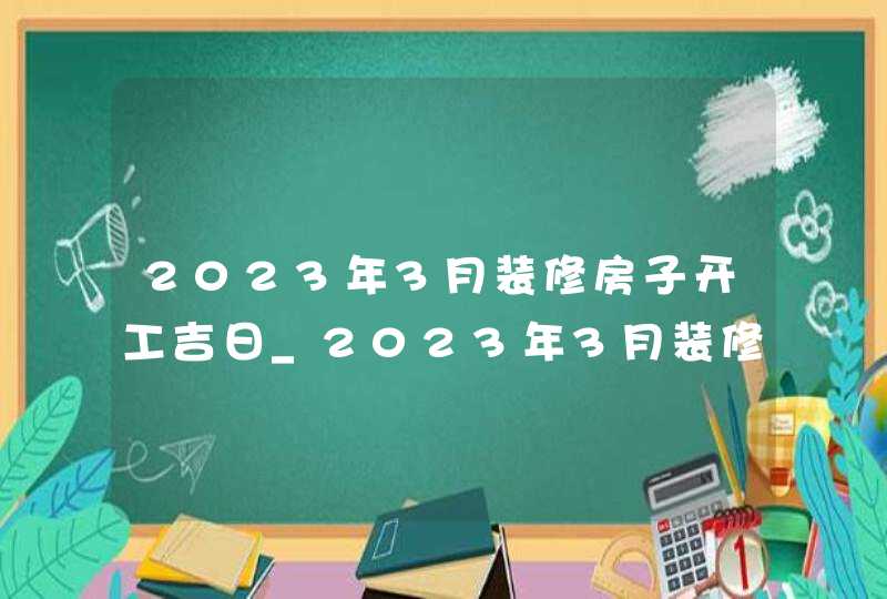 2023年3月装修房子开工吉日_2023年3月装修吉日查询表,第1张