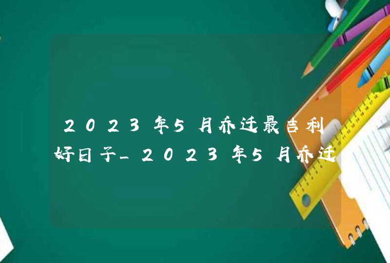 2023年5月乔迁最吉利好日子_2023年5月乔迁黄道吉日一览表,第1张