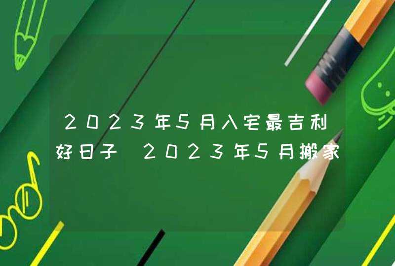 2023年5月入宅最吉利好日子_2023年5月搬家入宅黄道吉日老黄历,第1张