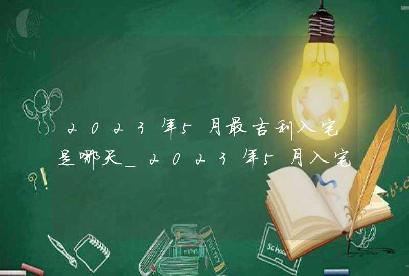 2023年5月最吉利入宅是哪天_2023年5月入宅黄道吉日查询,第1张