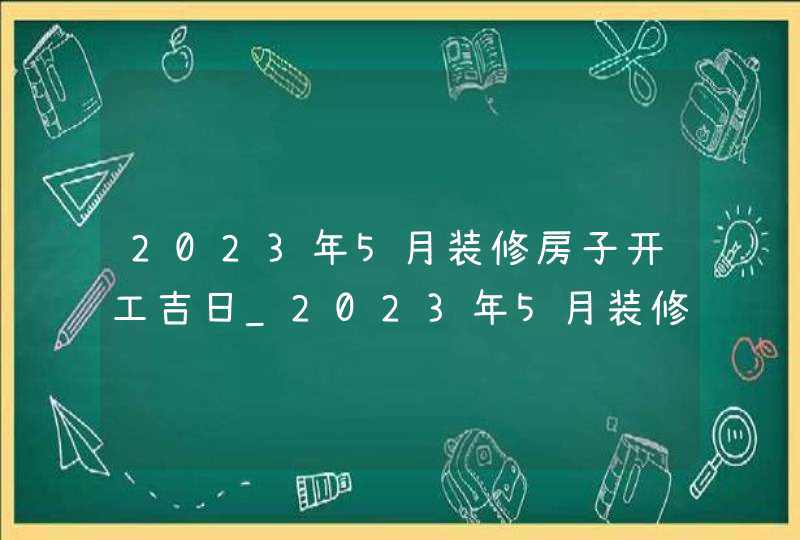 2023年5月装修房子开工吉日_2023年5月装修吉日查询表,第1张