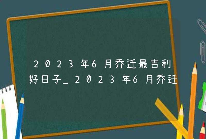 2023年6月乔迁最吉利好日子_2023年6月乔迁黄道吉日一览表,第1张