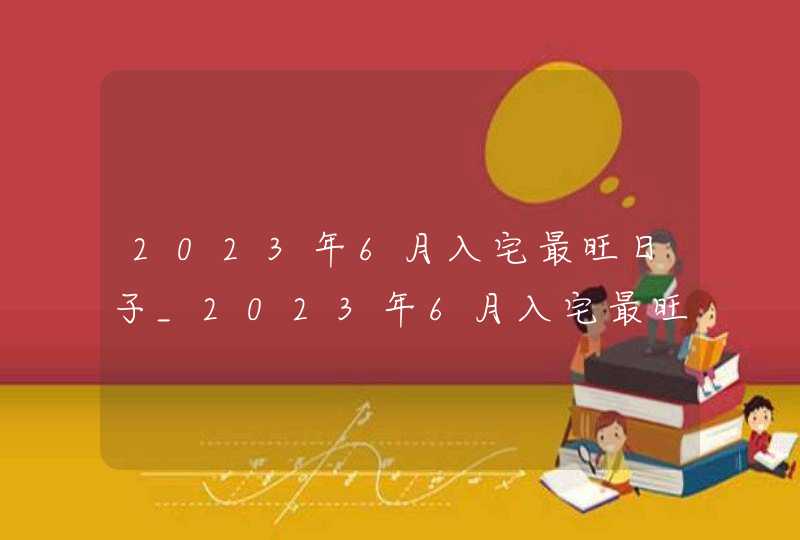 2023年6月入宅最旺日子_2023年6月入宅最旺日子老黄历,第1张