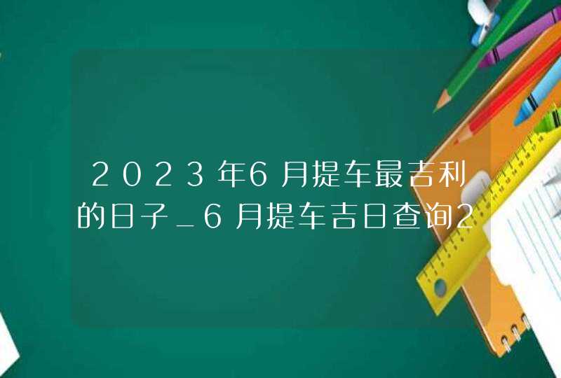 2023年6月提车最吉利的日子_6月提车吉日查询2023年,第1张