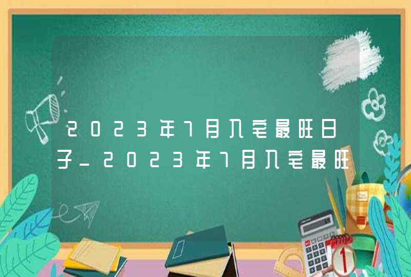 2023年7月入宅最旺日子_2023年7月入宅最旺日子老黄历,第1张