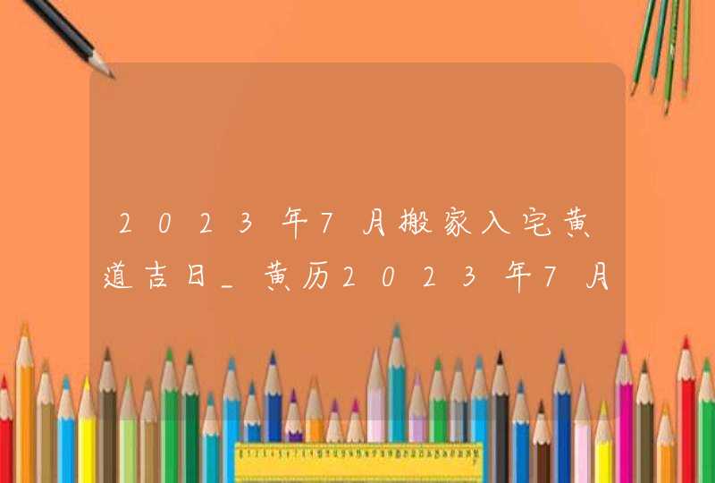 2023年7月搬家入宅黄道吉日_黄历2023年7月搬家入宅黄道吉日,第1张