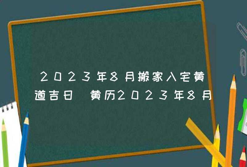 2023年8月搬家入宅黄道吉日_黄历2023年8月搬家入宅黄道吉日,第1张