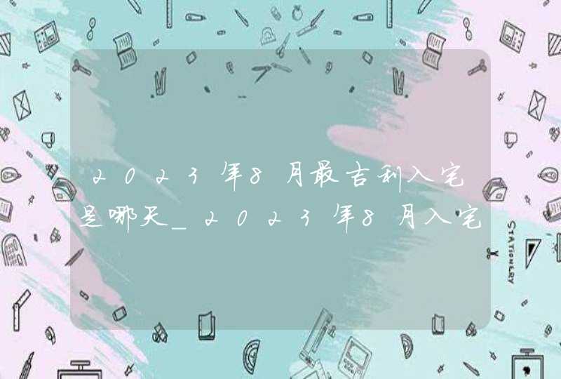 2023年8月最吉利入宅是哪天_2023年8月入宅黄道吉日查询,第1张