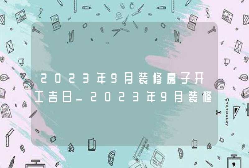 2023年9月装修房子开工吉日_2023年9月装修吉日查询表,第1张