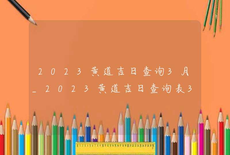 2023黄道吉日查询3月_2023黄道吉日查询表3月,第1张