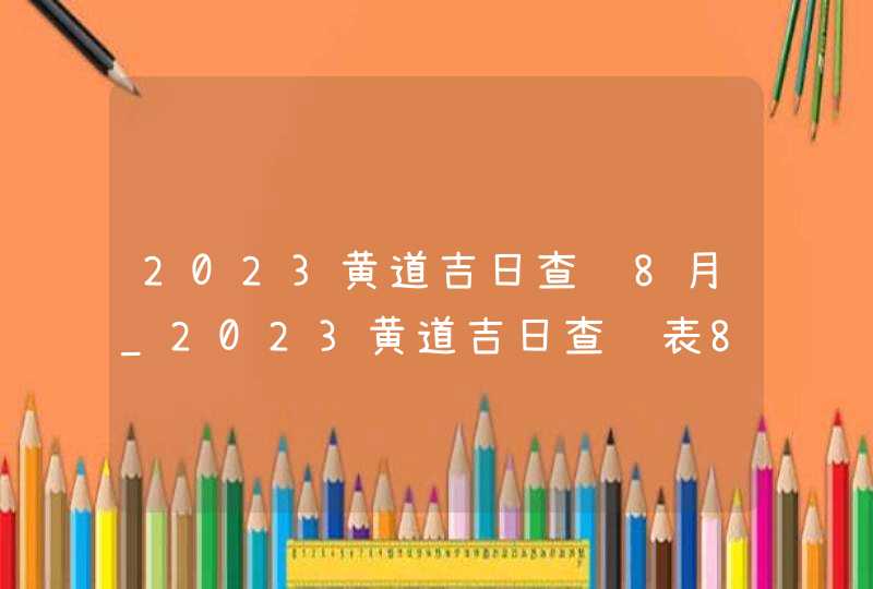 2023黄道吉日查询8月_2023黄道吉日查询表8月,第1张