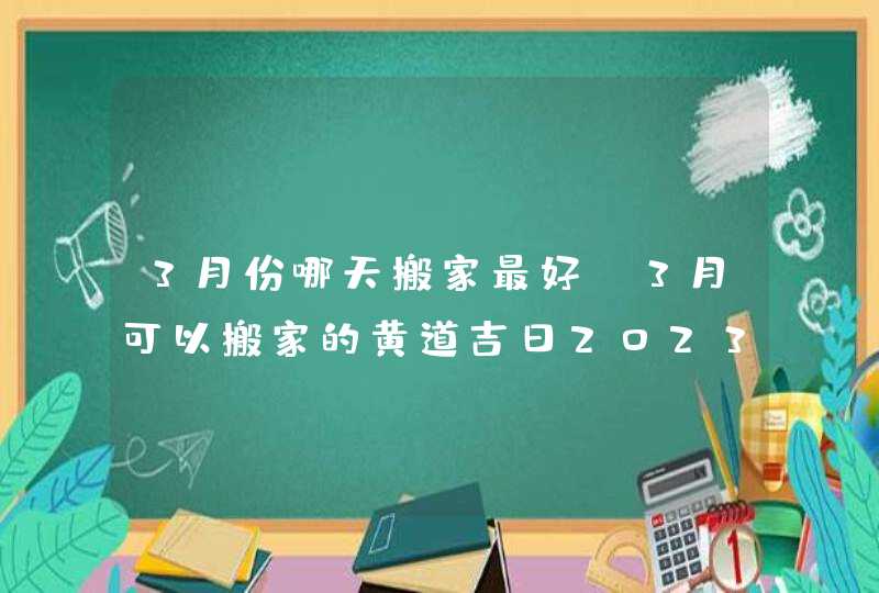 3月份哪天搬家最好_3月可以搬家的黄道吉日2023,第1张