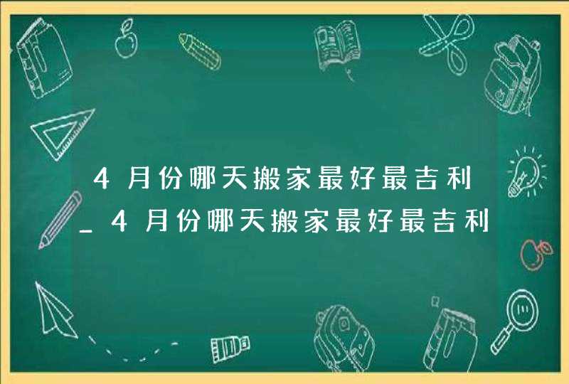 4月份哪天搬家最好最吉利_4月份哪天搬家最好最吉利2023,第1张