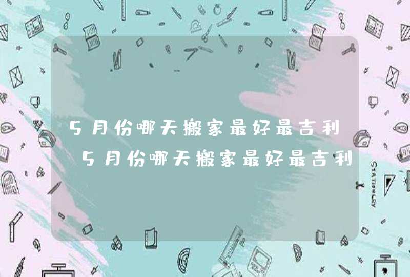 5月份哪天搬家最好最吉利_5月份哪天搬家最好最吉利2023,第1张