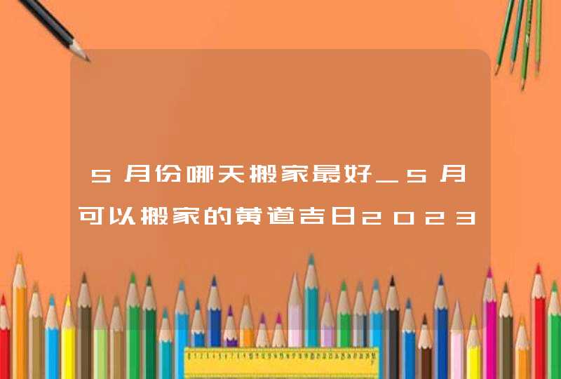 5月份哪天搬家最好_5月可以搬家的黄道吉日2023,第1张