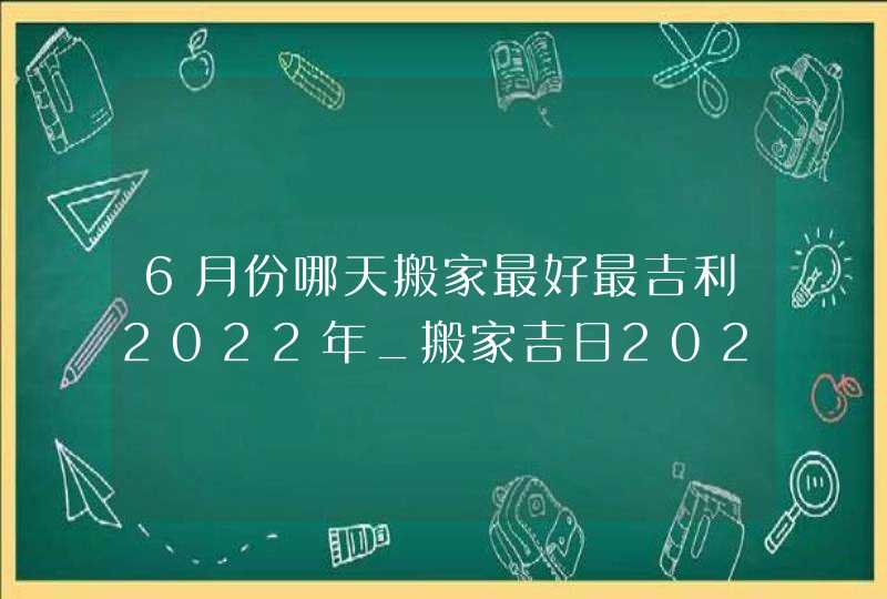 6月份哪天搬家最好最吉利2022年_搬家吉日2022年6月最佳时间,第1张