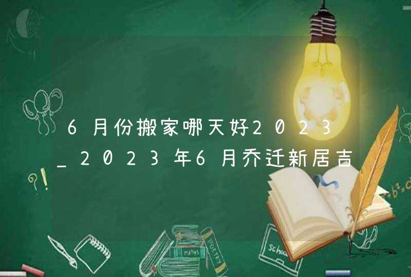 6月份搬家哪天好2023_2023年6月乔迁新居吉日,第1张