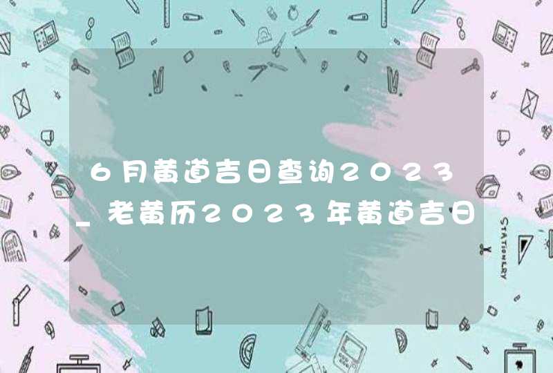 6月黄道吉日查询2023_老黄历2023年黄道吉日6月,第1张