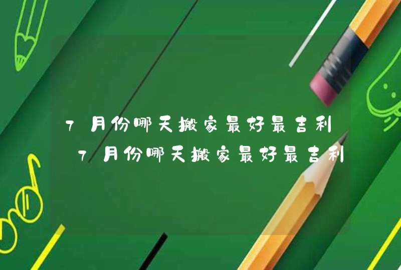 7月份哪天搬家最好最吉利_7月份哪天搬家最好最吉利2023,第1张