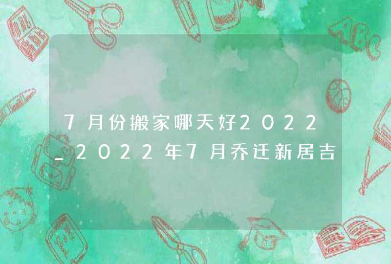 7月份搬家哪天好2022_2022年7月乔迁新居吉日,第1张