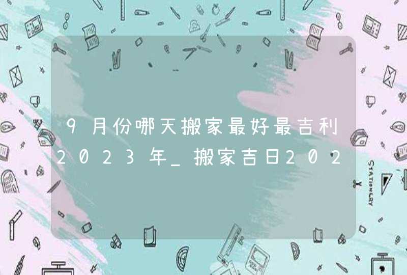 9月份哪天搬家最好最吉利2023年_搬家吉日2023年9月最佳时间,第1张